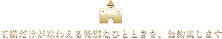 王様だけが味わえる特別なひとときを、お約束します